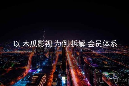 以 木瓜影视 为例 拆解 会员体系