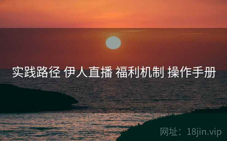 实践路径 伊人直播 福利机制 操作手册
