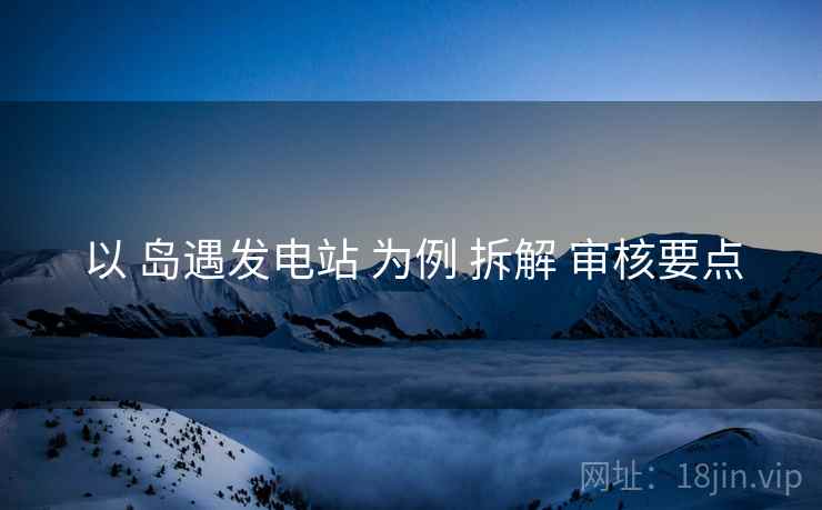 以 岛遇发电站 为例 拆解 审核要点
