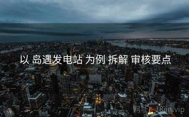 以 岛遇发电站 为例 拆解 审核要点