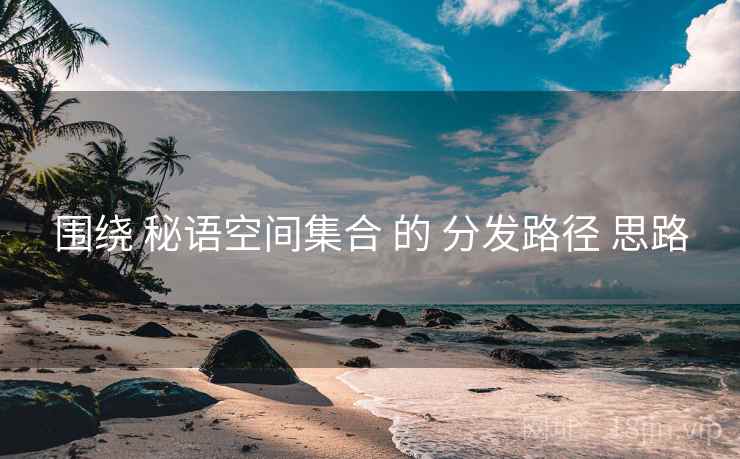 围绕 秘语空间集合 的 分发路径 思路