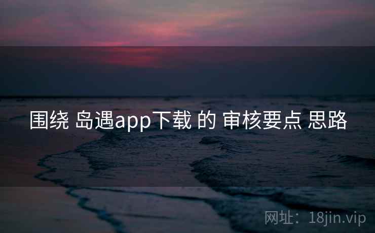 围绕 岛遇app下载 的 审核要点 思路