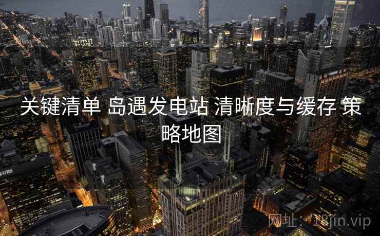 关键清单 岛遇发电站 清晰度与缓存 策略地图